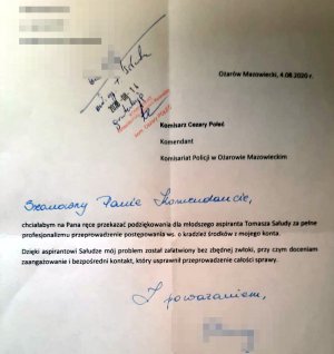 Podziękowania dla policjanta o treści:
„Szanowny Panie Komendancie,
chciałabym na Pana ręce przekazać podziękowania dla młodszego aspiranta Tomasza Sałudy za pełne profesjonalizmu przeprowadzenie postępowania ws. o kradzież środków z mojego konta.
Dzięki aspirantowi Sałudze mój problem został załatwiony bez zbędnej zwłoki, przy czym doceniam zaangażowanie i bezpośredni kontakt, który usprawnił przeprowadzenie całości sprawy.”