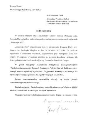 Treść podziękowań: W imieniu własnym oraz Mieszkańców sołectw Topolin, Borzęcin Duży, Borzęcin Mały, chciałem serdecznie podziękować za pomoc w organizacji wydarzenia „Integracja 2023”. „Integracja 2023” organizowana była w miejscowości Borzęcin Duży, przy Skwerze im. Fryderyka Chopina w dniu 16 września 2923 roku. To cykliczne wydarzenie o charakterze rodzinnym, organizowane przy współpracy kilku w/w sołectw. W programie wydarzenia mieliśmy m.in. zamki dmuchane i animacje dla dzieci, pokazy strażackie Ochotniczej Straży Pożarnej w Borzęcinie Dużym. W sposób szczególny chcielibyśmy podziękować Funkcjonariuszkom i Funkcjonariuszom naszej Komendy Powiatowej Policji w Starych Babicach, którzy pomogli nam w organizacji wydarzenia. Przygotowali konkursy i prezentacje dla najmłodszych wraz z nagrodami dla najaktywniejszych uczestników. Dużym zainteresowaniem uczestników cieszyły się wizyty patrolu samochodowego oraz motocyklowego. Funkcjonariuszki i Funkcjonariusze potrafili zainteresować służbą w Policji młodzież, która licznie uczestniczyła w naszym wydarzeniu. Mając powyższe na względzie jeszcze raz serdecznie dziękuję za okazaną pomoc. Z wyrazami szacunku Krzysztof Szuba Przewodniczący Rady Gminy Stare Babice