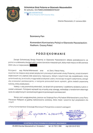 Podziękowanie o treści: 
„Zarząd Ochotniczej Straży Pożarnej w Ożarowie Mazowieckim składa podziękowania za pomoc w uratowaniu dwojga ludzi z pożaru baraków mieszkalnych, który miał miejsce 8 czerwca 2024 roku.
Policjanci: asp. Michał Wiśniewski oraz st. sierż. Patryk Hałaj, dojechali na miejsce akcji przed przybyciem pierwszych jednostek Straży Pożarnej, przed drzwiami wejściowymi (na piętrze) stał poparzony mężczyzna, którym natychmiast się zaopiekowali, kiedy zorientowali się, że w środku mogą nadal przebywać ludzie, nie bacząc na ogień i zadymienie, wbiegli, aby przeszukać pomieszczenia, a następnie przeszukali barak sąsiedni, gdzie znaleźli poparzoną kobietę, którą ewakuowali.
Należy z całą pewnością stwierdzić, że dzięki ich sprawnemu i szybkiemu działaniu ludzie ci zostali uratowani. Policjanci wykazali się empatią oraz odwagą, wchodząc z narażeniem własnego życia do zadymionych rakotwórczymi gazami pożarowymi pomieszczeń.
Biorąc pod uwagę powyższe, jeszcze raz Dziękuję Panu Michałowi Wiśniewskiemu oraz Panu Patrykowi Hałajowi za godną naśladowania postawę, która może i powinna być przykładem dla innych, a Panu Komendantowi Gratuluję Wzorowych Policjantów w swoich szeregach”.