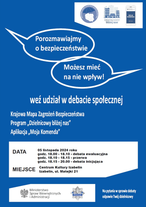 Plakat: Zapraszamy mieszkańców gminy Izabelin do aktywnego udziału w debatach społecznych, które odbędą się 5 listopada 2024 roku w Centrum Kultury Izabelin przy ul. Matejki 21. Najpierw w godz. 18:00 – 18:10 odbędzie się debata ewaluacyjna, podczas której omówione zostaną postulaty i wnioski zgłoszone podczas spotkania w ubiegłym roku. Następnie w godz. 18:15 – 20:00 odbędzie się debata społeczna poświęcona poprawie bezpieczeństwa na terenie gminy Izabelin.